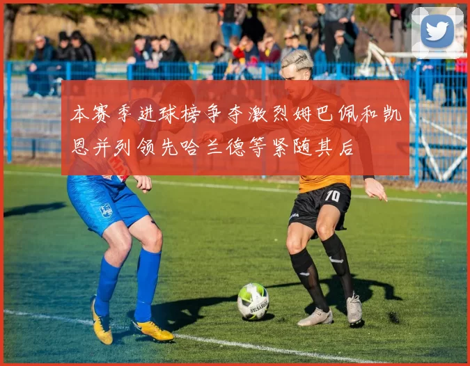 本赛季进球榜争夺激烈姆巴佩和凯恩并列领先哈兰德等紧随其后