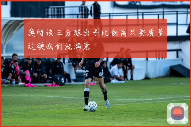 奥特谈三分球出手比例高只要质量过硬我们就满意