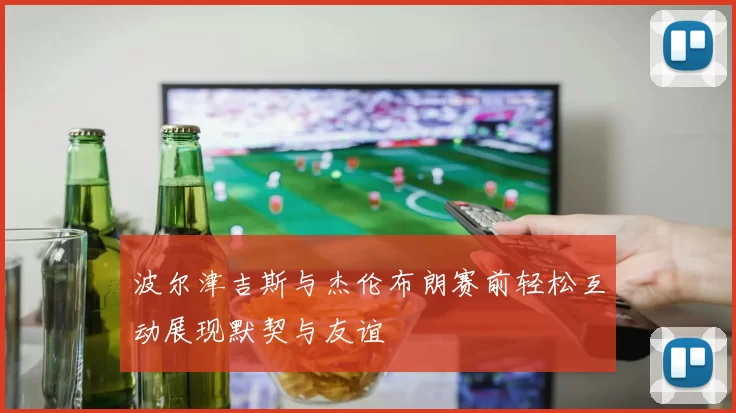 波尔津吉斯与杰伦布朗赛前轻松互动展现默契与友谊