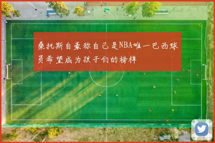 桑托斯自豪称自己是NBA唯一巴西球员希望成为孩子们的榜样