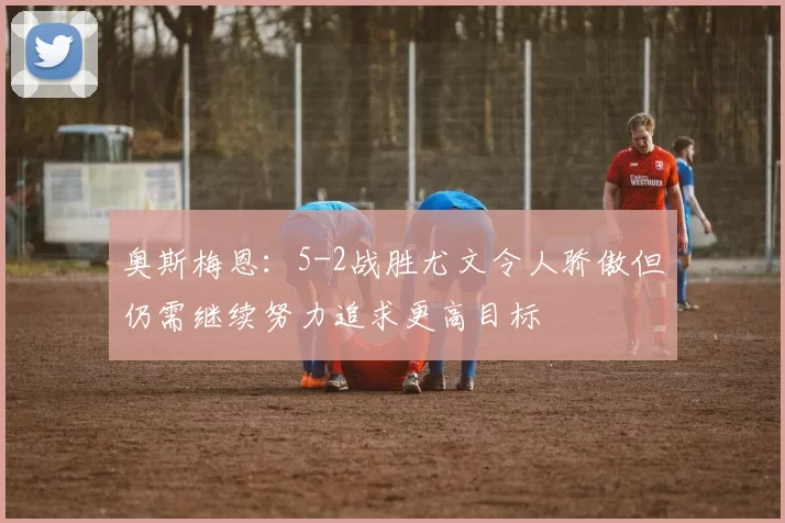 奥斯梅恩：5-2战胜尤文令人骄傲但仍需继续努力追求更高目标