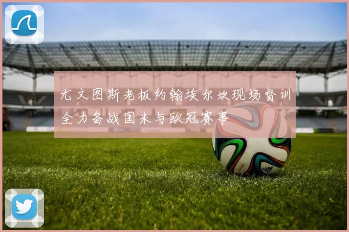 尤文图斯老板约翰埃尔坎现场督训全力备战国米与欧冠赛事