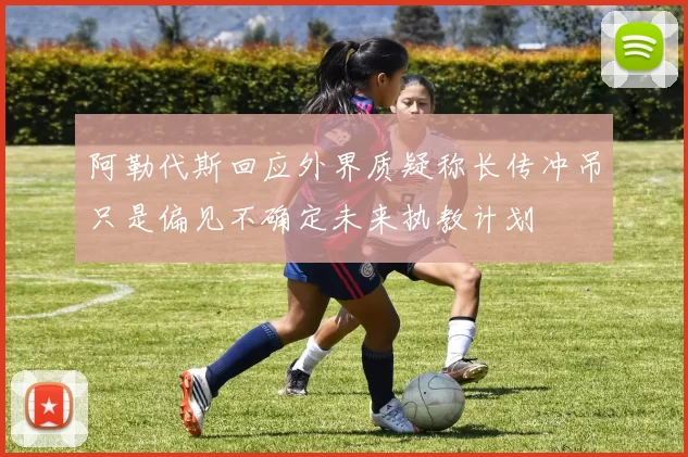 阿勒代斯回应外界质疑称长传冲吊只是偏见不确定未来执教计划