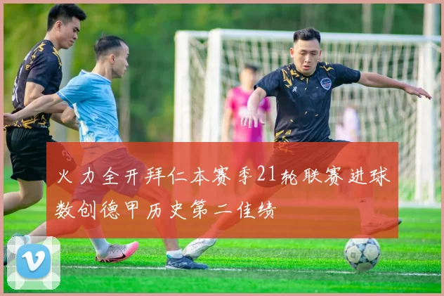 火力全开拜仁本赛季21轮联赛进球数创德甲历史第二佳绩