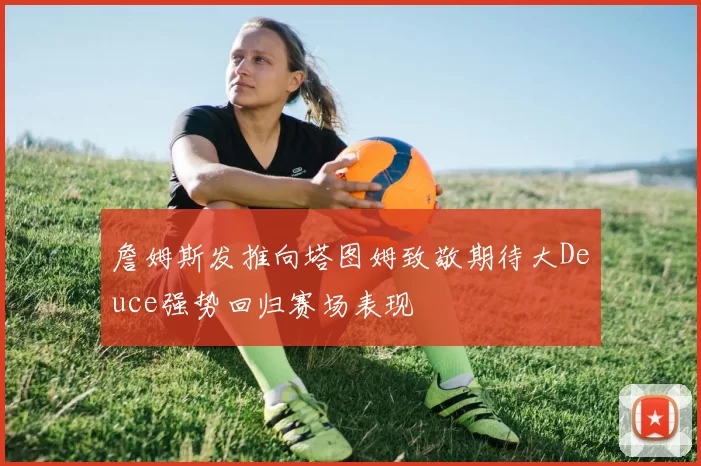 詹姆斯发推向塔图姆致敬期待大Deuce强势回归赛场表现
