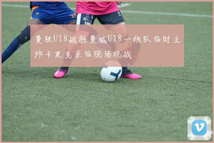 曼联U18战胜曼城U18一线队临时主帅卡里克亲临现场观战