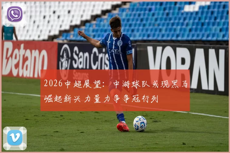 2026中超展望：中游球队或现黑马崛起新兴力量力争争冠行列