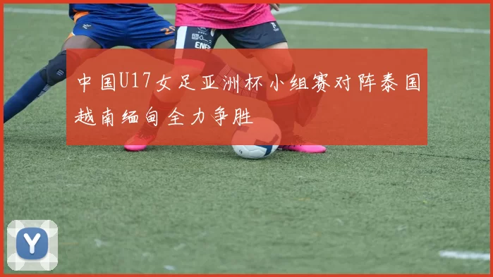 中国U17女足亚洲杯小组赛对阵泰国越南缅甸全力争胜
