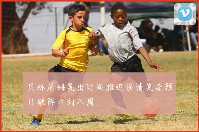 贝林厄姆复出时间推迟伤情复杂预计缺阵六到八周