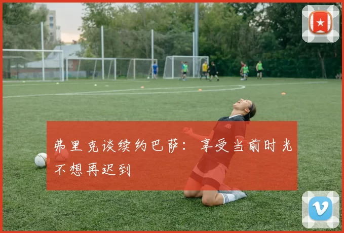 弗里克谈续约巴萨：享受当前时光不想再迟到