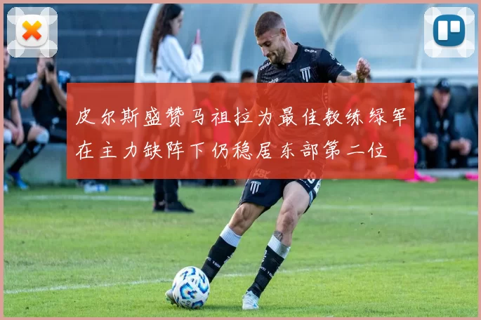 皮尔斯盛赞马祖拉为最佳教练绿军在主力缺阵下仍稳居东部第二位