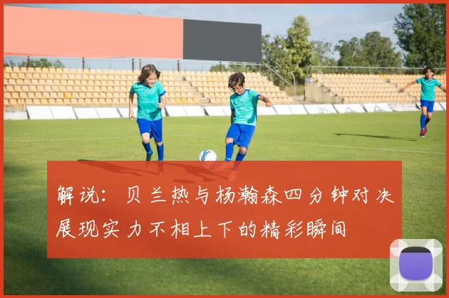 解说：贝兰热与杨瀚森四分钟对决展现实力不相上下的精彩瞬间