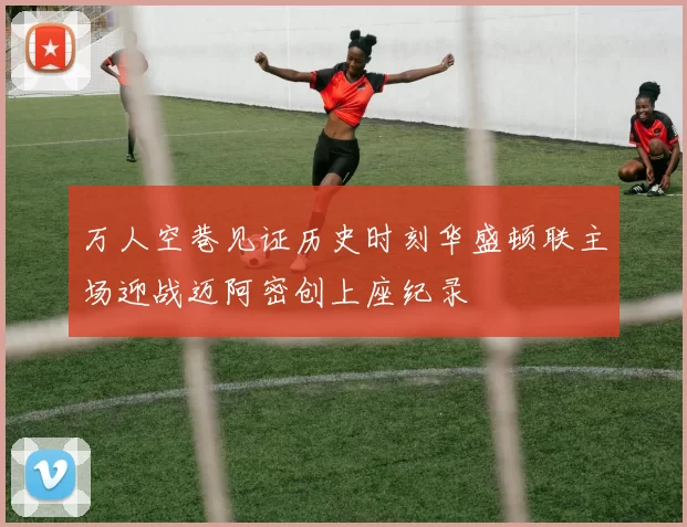 万人空巷见证历史时刻华盛顿联主场迎战迈阿密创上座纪录