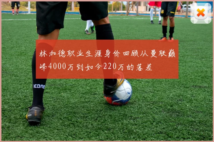 林加德职业生涯身价回顾从曼联巅峰4000万到如今220万的落差