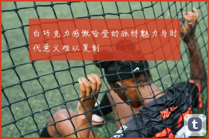 白巧克力感慨哈登的独特魅力与时代意义难以复制